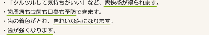 ・「ツルツルして気持ちがいい」など、爽快感が得られます。・歯周病も虫歯も口臭も予防できます。・歯の着色がとれ、きれいな歯になります。・歯が強くなります。